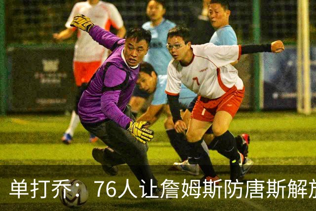 单打乔：76人让詹姆斯防唐斯解放了恩比德 布朗全场锁死布伦森