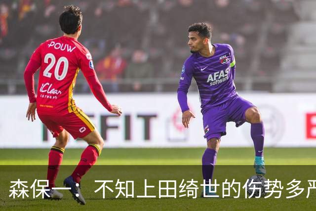 森保一：不知上田绮世的伤势多严重 富安健洋得一段时间才能复出