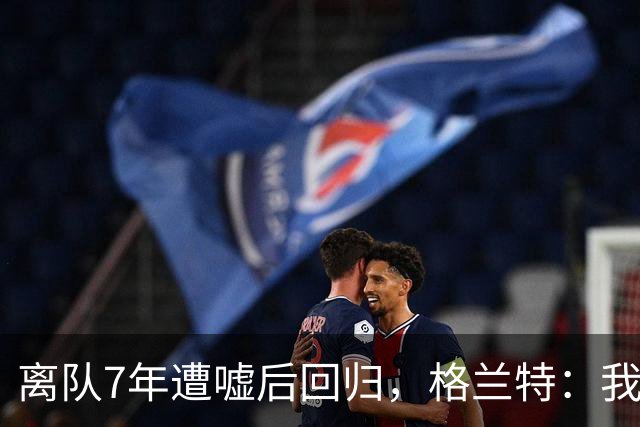 离队7年遭嘘后回归，格兰特：我成了“他们中的一个”