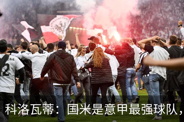 科洛瓦蒂：国米是意甲最强球队，但在欧冠只会进攻不会防守