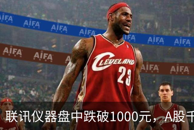 联讯仪器盘中跌破1000元，A股千元股仅剩一只